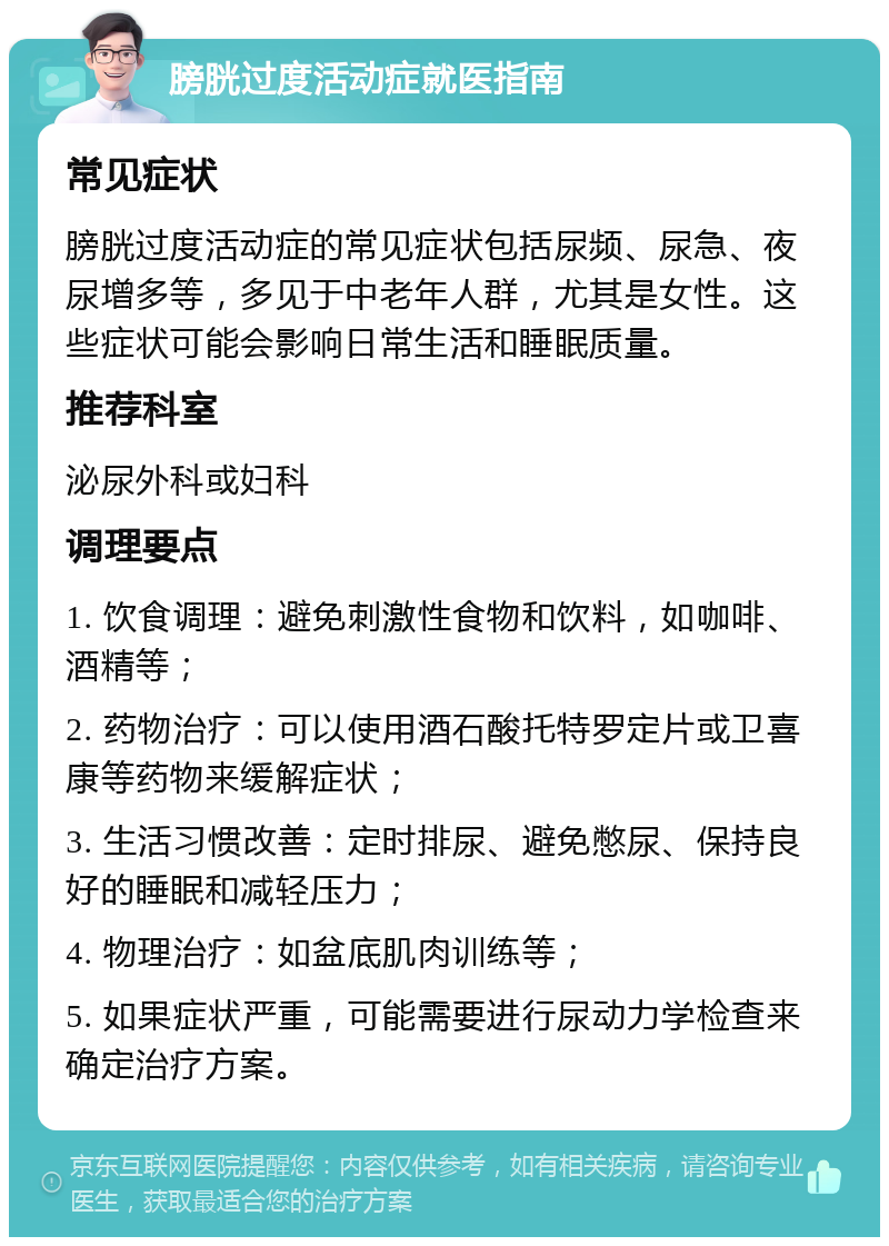 膀胱过度活动症就医指南 常见症状 膀胱过度活动症的常见症状包括尿频、尿急、夜尿增多等，多见于中老年人群，尤其是女性。这些症状可能会影响日常生活和睡眠质量。 推荐科室 泌尿外科或妇科 调理要点 1. 饮食调理：避免刺激性食物和饮料，如咖啡、酒精等； 2. 药物治疗：可以使用酒石酸托特罗定片或卫喜康等药物来缓解症状； 3. 生活习惯改善：定时排尿、避免憋尿、保持良好的睡眠和减轻压力； 4. 物理治疗：如盆底肌肉训练等； 5. 如果症状严重，可能需要进行尿动力学检查来确定治疗方案。