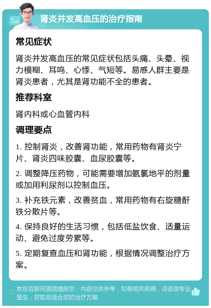 肾炎并发高血压的治疗指南 常见症状 肾炎并发高血压的常见症状包括头痛、头晕、视力模糊、耳鸣、心悸、气短等。易感人群主要是肾炎患者，尤其是肾功能不全的患者。 推荐科室 肾内科或心血管内科 调理要点 1. 控制肾炎，改善肾功能，常用药物有肾炎宁片、肾炎四味胶囊、血尿胶囊等。 2. 调整降压药物，可能需要增加氨氯地平的剂量或加用利尿剂以控制血压。 3. 补充铁元素，改善贫血，常用药物有右旋糖酐铁分散片等。 4. 保持良好的生活习惯，包括低盐饮食、适量运动、避免过度劳累等。 5. 定期复查血压和肾功能，根据情况调整治疗方案。