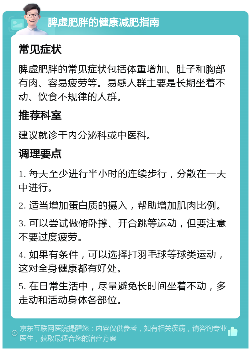 脾虚肥胖的健康减肥指南 常见症状 脾虚肥胖的常见症状包括体重增加、肚子和胸部有肉、容易疲劳等。易感人群主要是长期坐着不动、饮食不规律的人群。 推荐科室 建议就诊于内分泌科或中医科。 调理要点 1. 每天至少进行半小时的连续步行，分散在一天中进行。 2. 适当增加蛋白质的摄入，帮助增加肌肉比例。 3. 可以尝试做俯卧撑、开合跳等运动，但要注意不要过度疲劳。 4. 如果有条件，可以选择打羽毛球等球类运动，这对全身健康都有好处。 5. 在日常生活中，尽量避免长时间坐着不动，多走动和活动身体各部位。