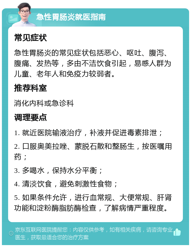 急性胃肠炎就医指南 常见症状 急性胃肠炎的常见症状包括恶心、呕吐、腹泻、腹痛、发热等，多由不洁饮食引起，易感人群为儿童、老年人和免疫力较弱者。 推荐科室 消化内科或急诊科 调理要点 1. 就近医院输液治疗，补液并促进毒素排泄； 2. 口服奥美拉唑、蒙脱石散和整肠生，按医嘱用药； 3. 多喝水，保持水分平衡； 4. 清淡饮食，避免刺激性食物； 5. 如果条件允许，进行血常规、大便常规、肝肾功能和淀粉酶脂肪酶检查，了解病情严重程度。