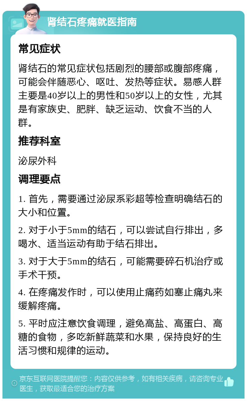 肾结石疼痛就医指南 常见症状 肾结石的常见症状包括剧烈的腰部或腹部疼痛，可能会伴随恶心、呕吐、发热等症状。易感人群主要是40岁以上的男性和50岁以上的女性，尤其是有家族史、肥胖、缺乏运动、饮食不当的人群。 推荐科室 泌尿外科 调理要点 1. 首先，需要通过泌尿系彩超等检查明确结石的大小和位置。 2. 对于小于5mm的结石，可以尝试自行排出，多喝水、适当运动有助于结石排出。 3. 对于大于5mm的结石，可能需要碎石机治疗或手术干预。 4. 在疼痛发作时，可以使用止痛药如塞止痛丸来缓解疼痛。 5. 平时应注意饮食调理，避免高盐、高蛋白、高糖的食物，多吃新鲜蔬菜和水果，保持良好的生活习惯和规律的运动。