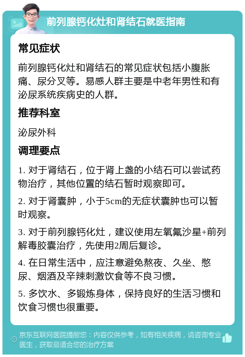 前列腺钙化灶和肾结石就医指南 常见症状 前列腺钙化灶和肾结石的常见症状包括小腹胀痛、尿分叉等。易感人群主要是中老年男性和有泌尿系统疾病史的人群。 推荐科室 泌尿外科 调理要点 1. 对于肾结石，位于肾上盏的小结石可以尝试药物治疗，其他位置的结石暂时观察即可。 2. 对于肾囊肿，小于5cm的无症状囊肿也可以暂时观察。 3. 对于前列腺钙化灶，建议使用左氧氟沙星+前列解毒胶囊治疗，先使用2周后复诊。 4. 在日常生活中，应注意避免熬夜、久坐、憋尿、烟酒及辛辣刺激饮食等不良习惯。 5. 多饮水、多锻炼身体，保持良好的生活习惯和饮食习惯也很重要。