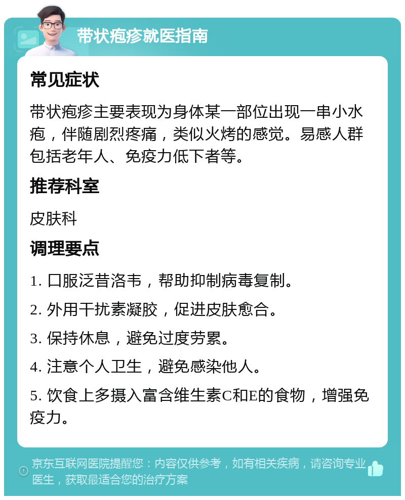 带状疱疹就医指南 常见症状 带状疱疹主要表现为身体某一部位出现一串小水疱，伴随剧烈疼痛，类似火烤的感觉。易感人群包括老年人、免疫力低下者等。 推荐科室 皮肤科 调理要点 1. 口服泛昔洛韦，帮助抑制病毒复制。 2. 外用干扰素凝胶，促进皮肤愈合。 3. 保持休息，避免过度劳累。 4. 注意个人卫生，避免感染他人。 5. 饮食上多摄入富含维生素C和E的食物，增强免疫力。