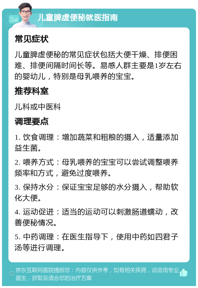 儿童脾虚便秘就医指南 常见症状 儿童脾虚便秘的常见症状包括大便干燥、排便困难、排便间隔时间长等。易感人群主要是1岁左右的婴幼儿，特别是母乳喂养的宝宝。 推荐科室 儿科或中医科 调理要点 1. 饮食调理：增加蔬菜和粗粮的摄入，适量添加益生菌。 2. 喂养方式：母乳喂养的宝宝可以尝试调整喂养频率和方式，避免过度喂养。 3. 保持水分：保证宝宝足够的水分摄入，帮助软化大便。 4. 运动促进：适当的运动可以刺激肠道蠕动，改善便秘情况。 5. 中药调理：在医生指导下，使用中药如四君子汤等进行调理。