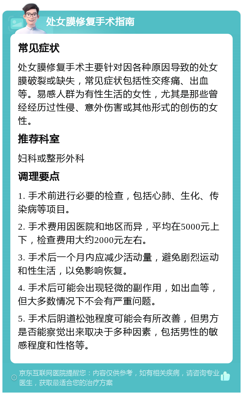 处女膜修复手术指南 常见症状 处女膜修复手术主要针对因各种原因导致的处女膜破裂或缺失，常见症状包括性交疼痛、出血等。易感人群为有性生活的女性，尤其是那些曾经经历过性侵、意外伤害或其他形式的创伤的女性。 推荐科室 妇科或整形外科 调理要点 1. 手术前进行必要的检查，包括心肺、生化、传染病等项目。 2. 手术费用因医院和地区而异，平均在5000元上下，检查费用大约2000元左右。 3. 手术后一个月内应减少活动量，避免剧烈运动和性生活，以免影响恢复。 4. 手术后可能会出现轻微的副作用，如出血等，但大多数情况下不会有严重问题。 5. 手术后阴道松弛程度可能会有所改善，但男方是否能察觉出来取决于多种因素，包括男性的敏感程度和性格等。