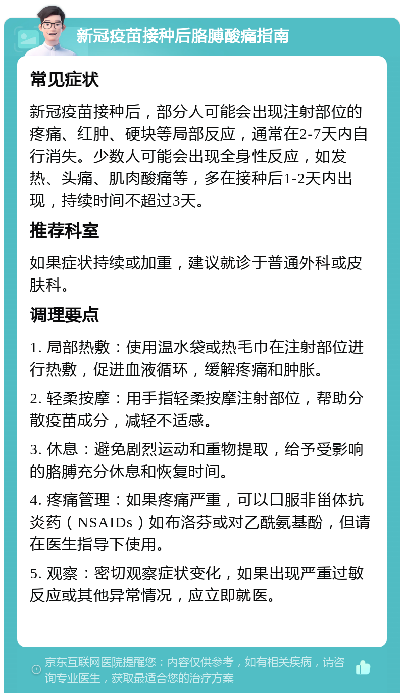 新冠疫苗接种后胳膊酸痛指南 常见症状 新冠疫苗接种后，部分人可能会出现注射部位的疼痛、红肿、硬块等局部反应，通常在2-7天内自行消失。少数人可能会出现全身性反应，如发热、头痛、肌肉酸痛等，多在接种后1-2天内出现，持续时间不超过3天。 推荐科室 如果症状持续或加重，建议就诊于普通外科或皮肤科。 调理要点 1. 局部热敷：使用温水袋或热毛巾在注射部位进行热敷，促进血液循环，缓解疼痛和肿胀。 2. 轻柔按摩：用手指轻柔按摩注射部位，帮助分散疫苗成分，减轻不适感。 3. 休息：避免剧烈运动和重物提取，给予受影响的胳膊充分休息和恢复时间。 4. 疼痛管理：如果疼痛严重，可以口服非甾体抗炎药（NSAIDs）如布洛芬或对乙酰氨基酚，但请在医生指导下使用。 5. 观察：密切观察症状变化，如果出现严重过敏反应或其他异常情况，应立即就医。