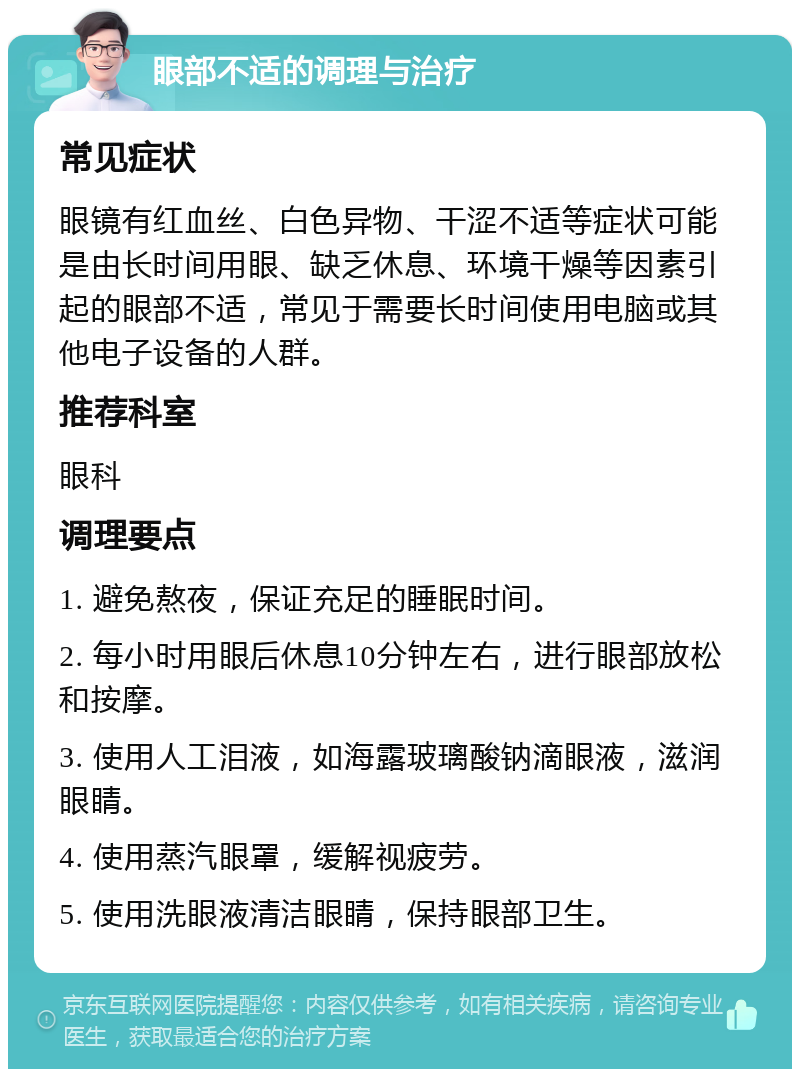 眼部不适的调理与治疗 常见症状 眼镜有红血丝、白色异物、干涩不适等症状可能是由长时间用眼、缺乏休息、环境干燥等因素引起的眼部不适，常见于需要长时间使用电脑或其他电子设备的人群。 推荐科室 眼科 调理要点 1. 避免熬夜，保证充足的睡眠时间。 2. 每小时用眼后休息10分钟左右，进行眼部放松和按摩。 3. 使用人工泪液，如海露玻璃酸钠滴眼液，滋润眼睛。 4. 使用蒸汽眼罩，缓解视疲劳。 5. 使用洗眼液清洁眼睛，保持眼部卫生。