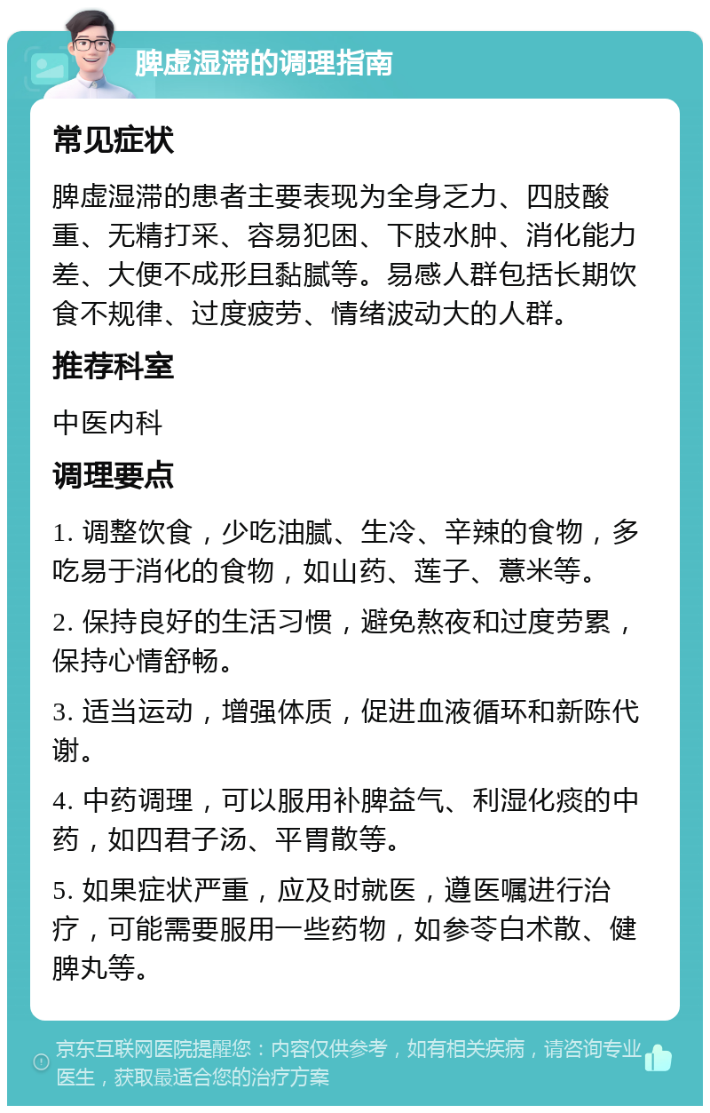 脾虚湿滞的调理指南 常见症状 脾虚湿滞的患者主要表现为全身乏力、四肢酸重、无精打采、容易犯困、下肢水肿、消化能力差、大便不成形且黏腻等。易感人群包括长期饮食不规律、过度疲劳、情绪波动大的人群。 推荐科室 中医内科 调理要点 1. 调整饮食，少吃油腻、生冷、辛辣的食物，多吃易于消化的食物，如山药、莲子、薏米等。 2. 保持良好的生活习惯，避免熬夜和过度劳累，保持心情舒畅。 3. 适当运动，增强体质，促进血液循环和新陈代谢。 4. 中药调理，可以服用补脾益气、利湿化痰的中药，如四君子汤、平胃散等。 5. 如果症状严重，应及时就医，遵医嘱进行治疗，可能需要服用一些药物，如参苓白术散、健脾丸等。