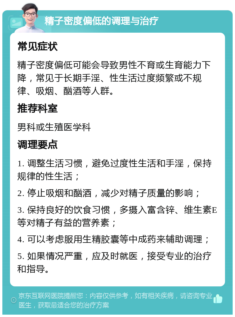 精子密度偏低的调理与治疗 常见症状 精子密度偏低可能会导致男性不育或生育能力下降，常见于长期手淫、性生活过度频繁或不规律、吸烟、酗酒等人群。 推荐科室 男科或生殖医学科 调理要点 1. 调整生活习惯，避免过度性生活和手淫，保持规律的性生活； 2. 停止吸烟和酗酒，减少对精子质量的影响； 3. 保持良好的饮食习惯，多摄入富含锌、维生素E等对精子有益的营养素； 4. 可以考虑服用生精胶囊等中成药来辅助调理； 5. 如果情况严重，应及时就医，接受专业的治疗和指导。