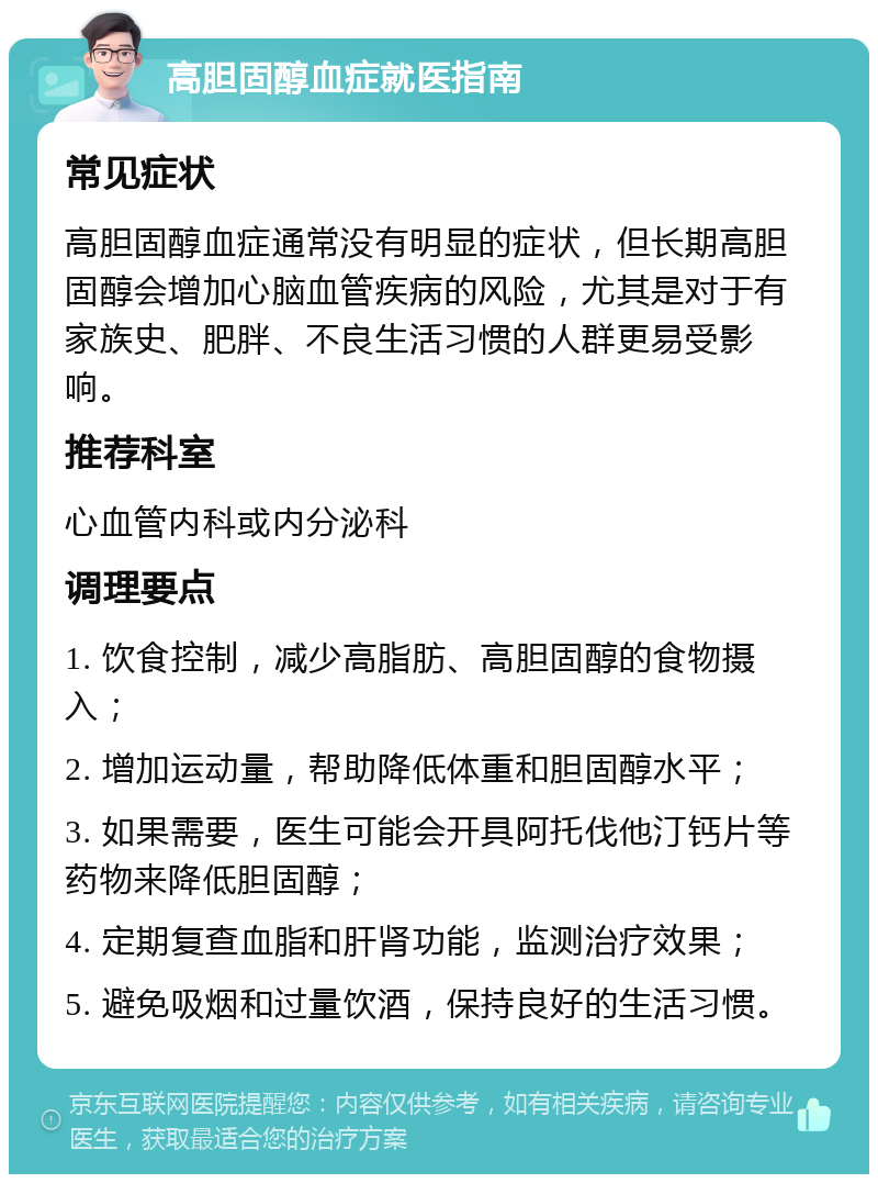 高胆固醇血症就医指南 常见症状 高胆固醇血症通常没有明显的症状，但长期高胆固醇会增加心脑血管疾病的风险，尤其是对于有家族史、肥胖、不良生活习惯的人群更易受影响。 推荐科室 心血管内科或内分泌科 调理要点 1. 饮食控制，减少高脂肪、高胆固醇的食物摄入； 2. 增加运动量，帮助降低体重和胆固醇水平； 3. 如果需要，医生可能会开具阿托伐他汀钙片等药物来降低胆固醇； 4. 定期复查血脂和肝肾功能，监测治疗效果； 5. 避免吸烟和过量饮酒，保持良好的生活习惯。