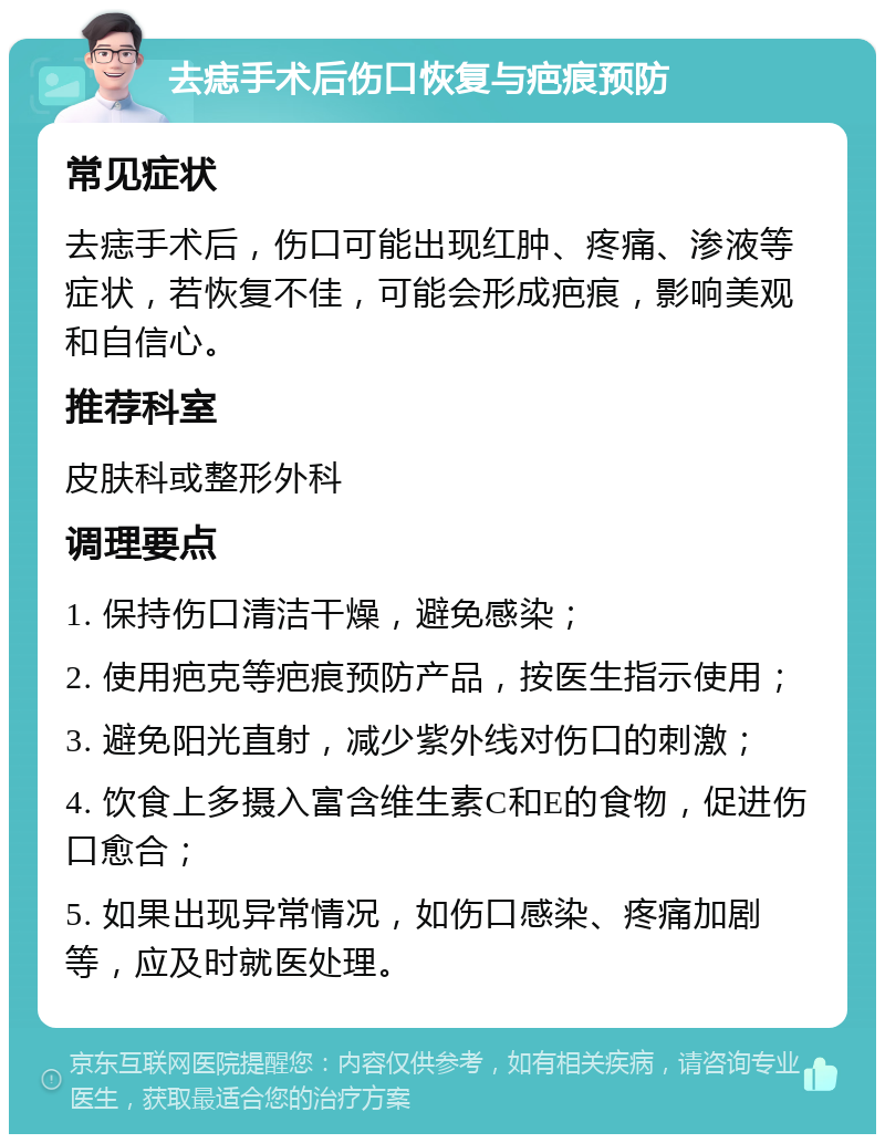 去痣手术后伤口恢复与疤痕预防 常见症状 去痣手术后，伤口可能出现红肿、疼痛、渗液等症状，若恢复不佳，可能会形成疤痕，影响美观和自信心。 推荐科室 皮肤科或整形外科 调理要点 1. 保持伤口清洁干燥，避免感染； 2. 使用疤克等疤痕预防产品，按医生指示使用； 3. 避免阳光直射，减少紫外线对伤口的刺激； 4. 饮食上多摄入富含维生素C和E的食物，促进伤口愈合； 5. 如果出现异常情况，如伤口感染、疼痛加剧等，应及时就医处理。