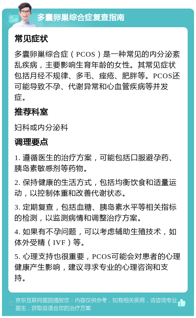 多囊卵巢综合症复查指南 常见症状 多囊卵巢综合症（PCOS）是一种常见的内分泌紊乱疾病，主要影响生育年龄的女性。其常见症状包括月经不规律、多毛、痤疮、肥胖等。PCOS还可能导致不孕、代谢异常和心血管疾病等并发症。 推荐科室 妇科或内分泌科 调理要点 1. 遵循医生的治疗方案，可能包括口服避孕药、胰岛素敏感剂等药物。 2. 保持健康的生活方式，包括均衡饮食和适量运动，以控制体重和改善代谢状态。 3. 定期复查，包括血糖、胰岛素水平等相关指标的检测，以监测病情和调整治疗方案。 4. 如果有不孕问题，可以考虑辅助生殖技术，如体外受精（IVF）等。 5. 心理支持也很重要，PCOS可能会对患者的心理健康产生影响，建议寻求专业的心理咨询和支持。