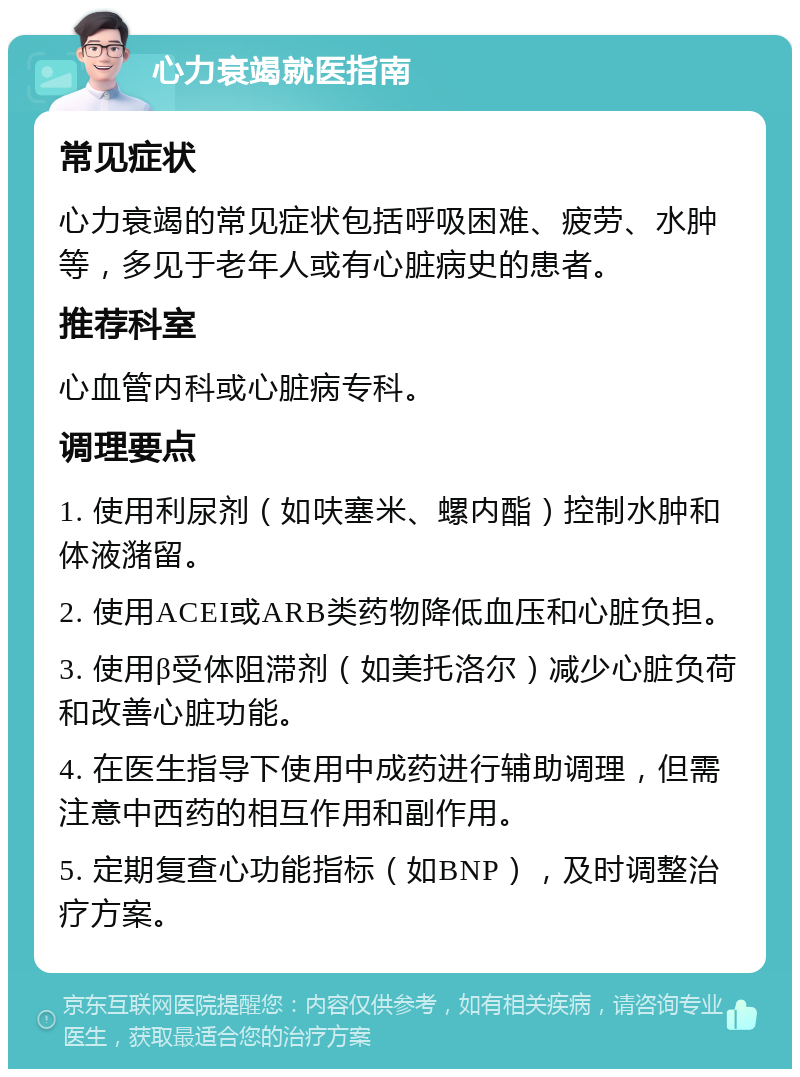 心力衰竭就医指南 常见症状 心力衰竭的常见症状包括呼吸困难、疲劳、水肿等，多见于老年人或有心脏病史的患者。 推荐科室 心血管内科或心脏病专科。 调理要点 1. 使用利尿剂（如呋塞米、螺内酯）控制水肿和体液潴留。 2. 使用ACEI或ARB类药物降低血压和心脏负担。 3. 使用β受体阻滞剂（如美托洛尔）减少心脏负荷和改善心脏功能。 4. 在医生指导下使用中成药进行辅助调理，但需注意中西药的相互作用和副作用。 5. 定期复查心功能指标（如BNP），及时调整治疗方案。