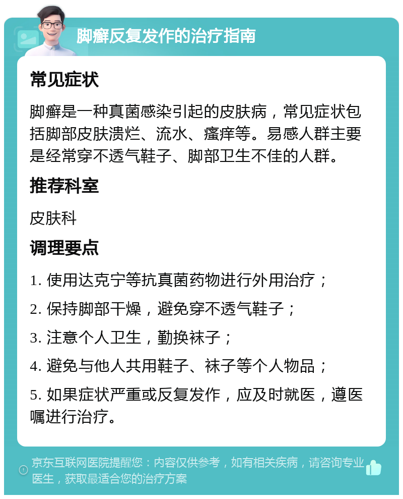 脚癣反复发作的治疗指南 常见症状 脚癣是一种真菌感染引起的皮肤病，常见症状包括脚部皮肤溃烂、流水、瘙痒等。易感人群主要是经常穿不透气鞋子、脚部卫生不佳的人群。 推荐科室 皮肤科 调理要点 1. 使用达克宁等抗真菌药物进行外用治疗； 2. 保持脚部干燥，避免穿不透气鞋子； 3. 注意个人卫生，勤换袜子； 4. 避免与他人共用鞋子、袜子等个人物品； 5. 如果症状严重或反复发作，应及时就医，遵医嘱进行治疗。