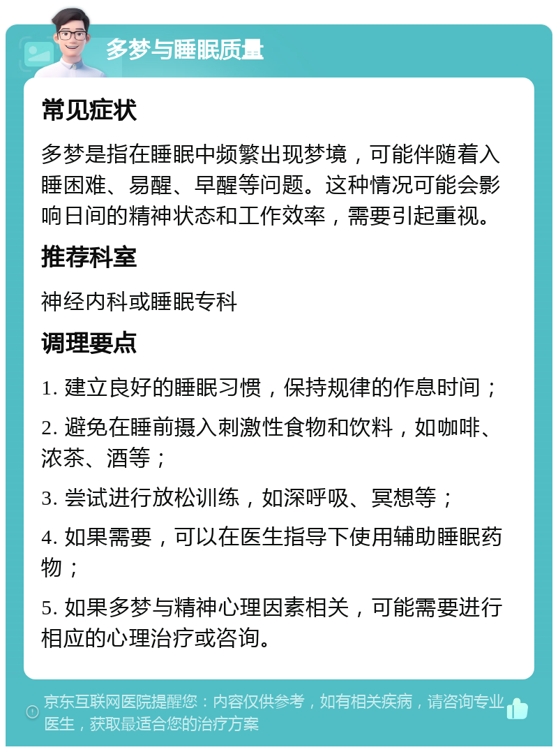 多梦与睡眠质量 常见症状 多梦是指在睡眠中频繁出现梦境，可能伴随着入睡困难、易醒、早醒等问题。这种情况可能会影响日间的精神状态和工作效率，需要引起重视。 推荐科室 神经内科或睡眠专科 调理要点 1. 建立良好的睡眠习惯，保持规律的作息时间； 2. 避免在睡前摄入刺激性食物和饮料，如咖啡、浓茶、酒等； 3. 尝试进行放松训练，如深呼吸、冥想等； 4. 如果需要，可以在医生指导下使用辅助睡眠药物； 5. 如果多梦与精神心理因素相关，可能需要进行相应的心理治疗或咨询。