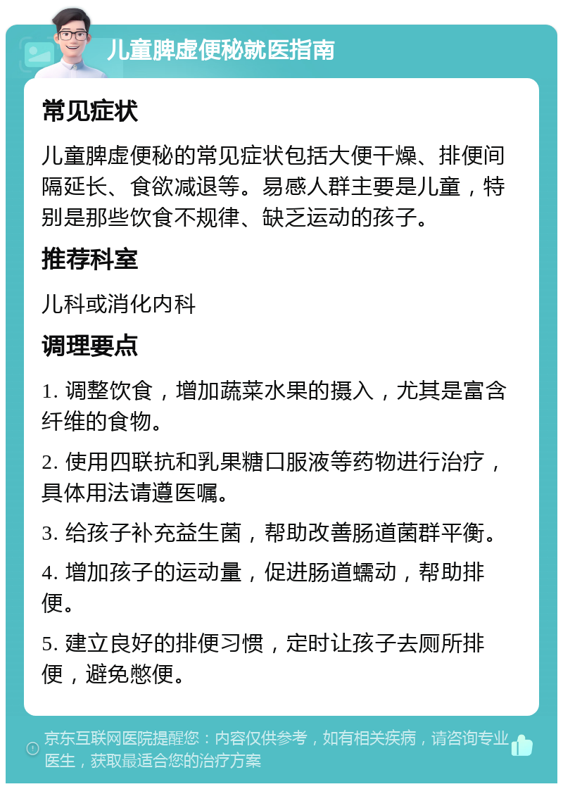 儿童脾虚便秘就医指南 常见症状 儿童脾虚便秘的常见症状包括大便干燥、排便间隔延长、食欲减退等。易感人群主要是儿童，特别是那些饮食不规律、缺乏运动的孩子。 推荐科室 儿科或消化内科 调理要点 1. 调整饮食，增加蔬菜水果的摄入，尤其是富含纤维的食物。 2. 使用四联抗和乳果糖口服液等药物进行治疗，具体用法请遵医嘱。 3. 给孩子补充益生菌，帮助改善肠道菌群平衡。 4. 增加孩子的运动量，促进肠道蠕动，帮助排便。 5. 建立良好的排便习惯，定时让孩子去厕所排便，避免憋便。