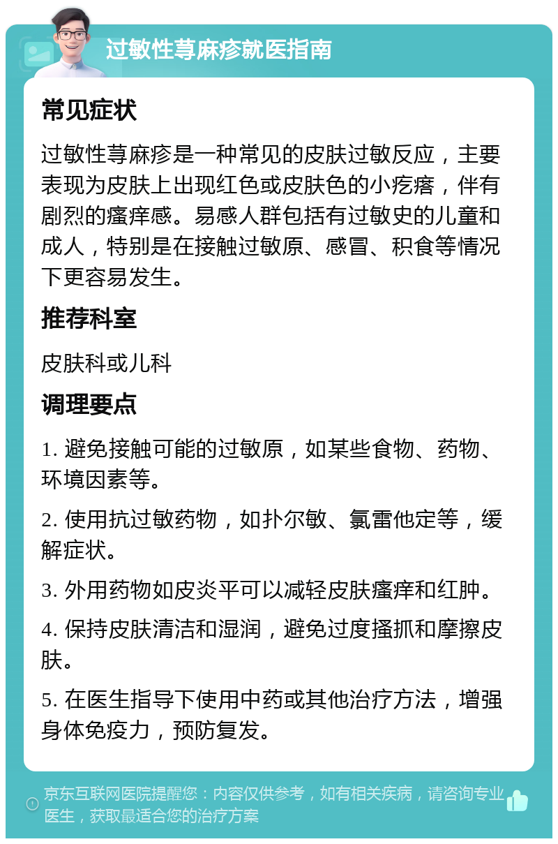 过敏性荨麻疹就医指南 常见症状 过敏性荨麻疹是一种常见的皮肤过敏反应，主要表现为皮肤上出现红色或皮肤色的小疙瘩，伴有剧烈的瘙痒感。易感人群包括有过敏史的儿童和成人，特别是在接触过敏原、感冒、积食等情况下更容易发生。 推荐科室 皮肤科或儿科 调理要点 1. 避免接触可能的过敏原，如某些食物、药物、环境因素等。 2. 使用抗过敏药物，如扑尔敏、氯雷他定等，缓解症状。 3. 外用药物如皮炎平可以减轻皮肤瘙痒和红肿。 4. 保持皮肤清洁和湿润，避免过度搔抓和摩擦皮肤。 5. 在医生指导下使用中药或其他治疗方法，增强身体免疫力，预防复发。