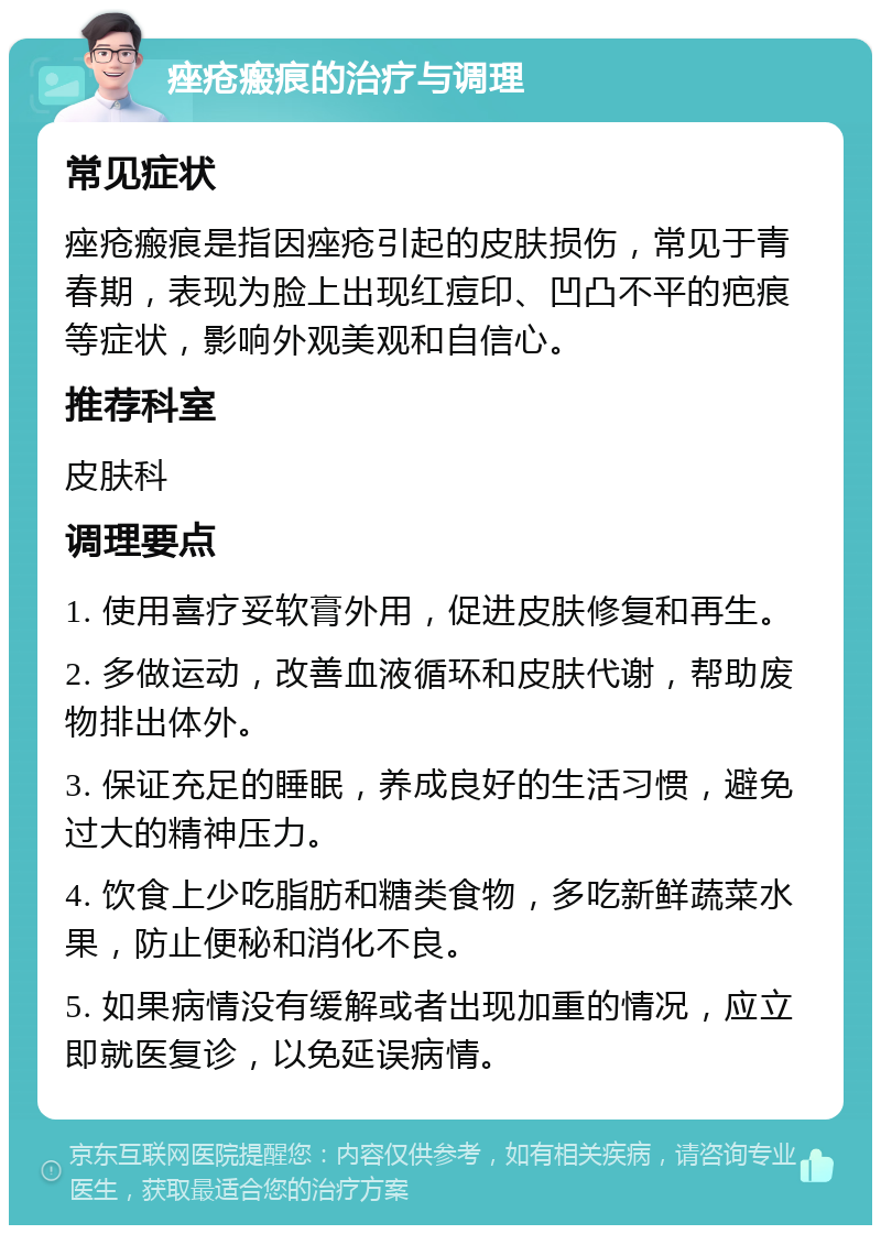 痤疮瘢痕的治疗与调理 常见症状 痤疮瘢痕是指因痤疮引起的皮肤损伤，常见于青春期，表现为脸上出现红痘印、凹凸不平的疤痕等症状，影响外观美观和自信心。 推荐科室 皮肤科 调理要点 1. 使用喜疗妥软膏外用，促进皮肤修复和再生。 2. 多做运动，改善血液循环和皮肤代谢，帮助废物排出体外。 3. 保证充足的睡眠，养成良好的生活习惯，避免过大的精神压力。 4. 饮食上少吃脂肪和糖类食物，多吃新鲜蔬菜水果，防止便秘和消化不良。 5. 如果病情没有缓解或者出现加重的情况，应立即就医复诊，以免延误病情。