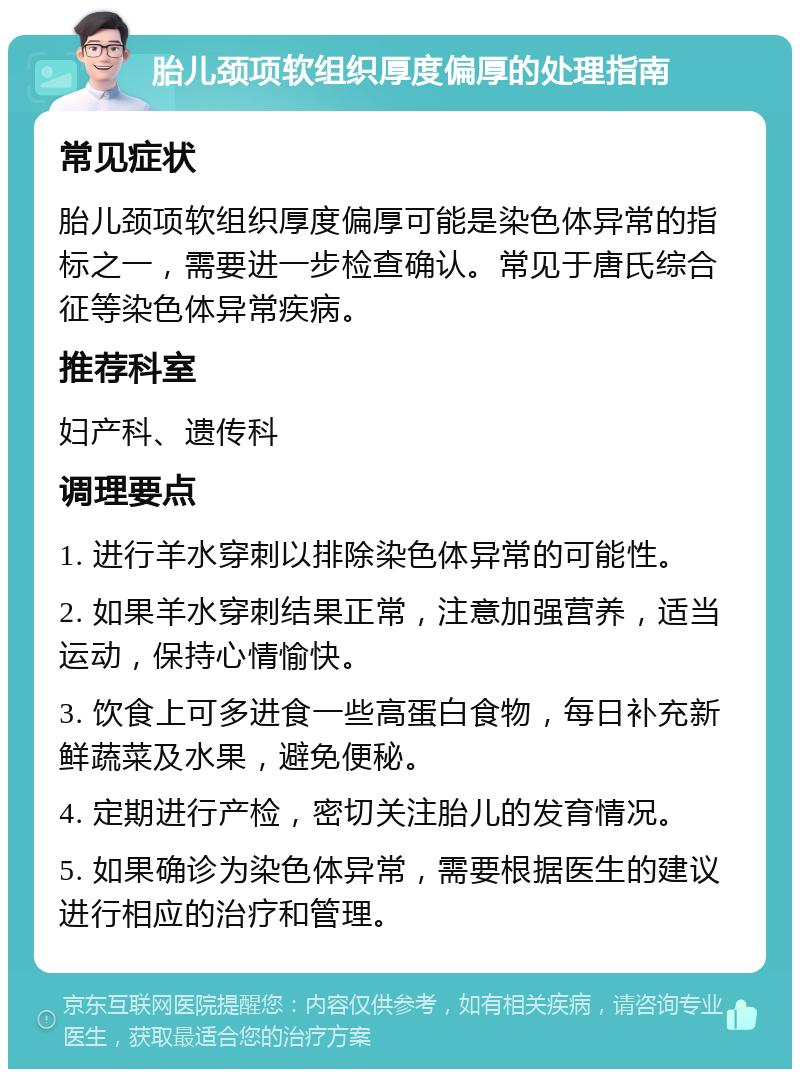 胎儿颈项软组织厚度偏厚的处理指南 常见症状 胎儿颈项软组织厚度偏厚可能是染色体异常的指标之一，需要进一步检查确认。常见于唐氏综合征等染色体异常疾病。 推荐科室 妇产科、遗传科 调理要点 1. 进行羊水穿刺以排除染色体异常的可能性。 2. 如果羊水穿刺结果正常，注意加强营养，适当运动，保持心情愉快。 3. 饮食上可多进食一些高蛋白食物，每日补充新鲜蔬菜及水果，避免便秘。 4. 定期进行产检，密切关注胎儿的发育情况。 5. 如果确诊为染色体异常，需要根据医生的建议进行相应的治疗和管理。