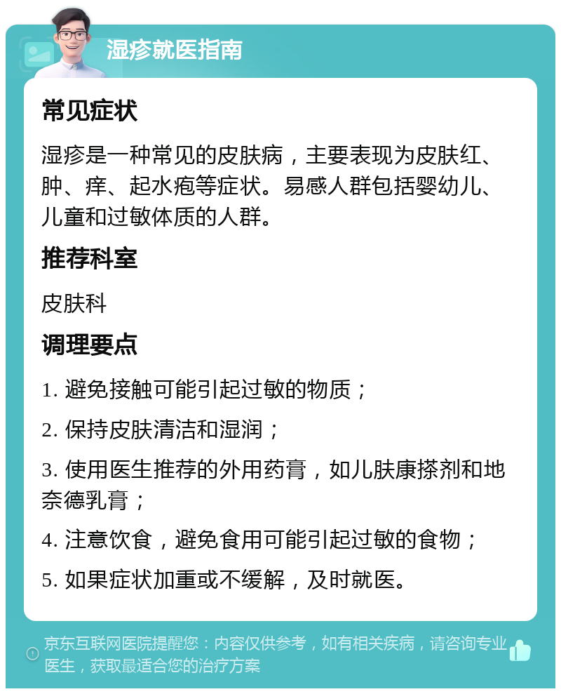 湿疹就医指南 常见症状 湿疹是一种常见的皮肤病，主要表现为皮肤红、肿、痒、起水疱等症状。易感人群包括婴幼儿、儿童和过敏体质的人群。 推荐科室 皮肤科 调理要点 1. 避免接触可能引起过敏的物质； 2. 保持皮肤清洁和湿润； 3. 使用医生推荐的外用药膏，如儿肤康搽剂和地奈德乳膏； 4. 注意饮食，避免食用可能引起过敏的食物； 5. 如果症状加重或不缓解，及时就医。