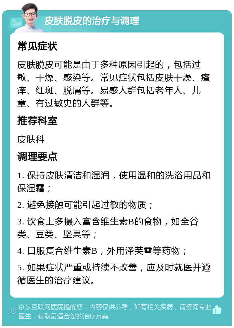 皮肤脱皮的治疗与调理 常见症状 皮肤脱皮可能是由于多种原因引起的，包括过敏、干燥、感染等。常见症状包括皮肤干燥、瘙痒、红斑、脱屑等。易感人群包括老年人、儿童、有过敏史的人群等。 推荐科室 皮肤科 调理要点 1. 保持皮肤清洁和湿润，使用温和的洗浴用品和保湿霜； 2. 避免接触可能引起过敏的物质； 3. 饮食上多摄入富含维生素B的食物，如全谷类、豆类、坚果等； 4. 口服复合维生素B，外用泽芙雪等药物； 5. 如果症状严重或持续不改善，应及时就医并遵循医生的治疗建议。