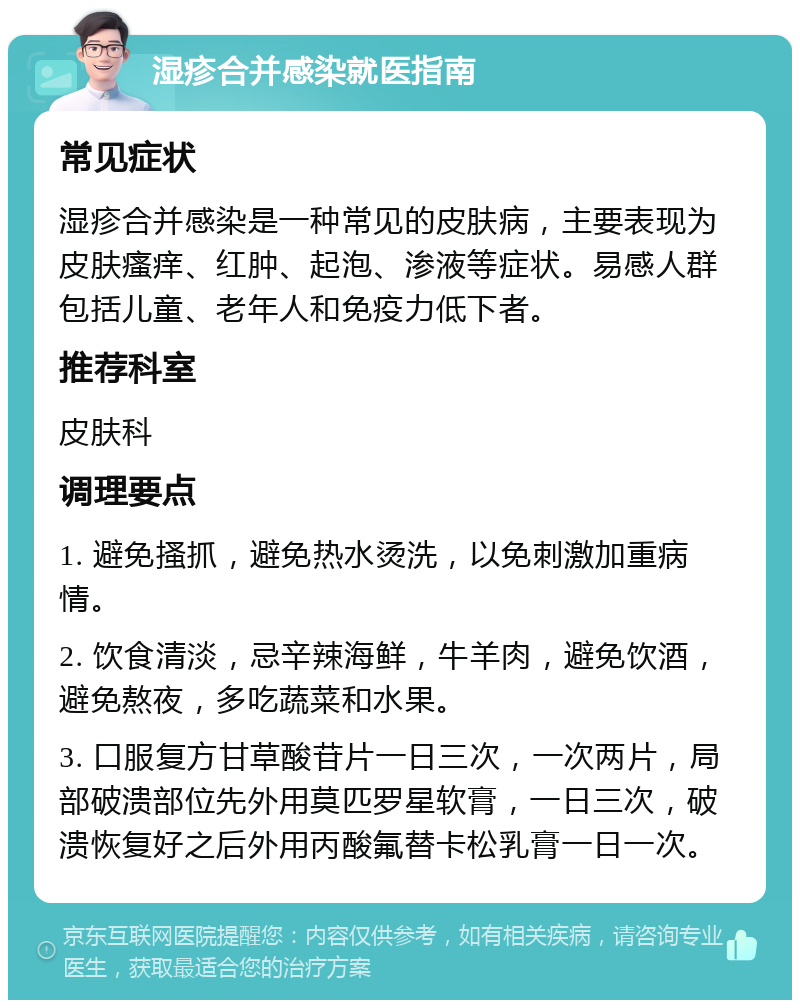 湿疹合并感染就医指南 常见症状 湿疹合并感染是一种常见的皮肤病，主要表现为皮肤瘙痒、红肿、起泡、渗液等症状。易感人群包括儿童、老年人和免疫力低下者。 推荐科室 皮肤科 调理要点 1. 避免搔抓，避免热水烫洗，以免刺激加重病情。 2. 饮食清淡，忌辛辣海鲜，牛羊肉，避免饮酒，避免熬夜，多吃蔬菜和水果。 3. 口服复方甘草酸苷片一日三次，一次两片，局部破溃部位先外用莫匹罗星软膏，一日三次，破溃恢复好之后外用丙酸氟替卡松乳膏一日一次。