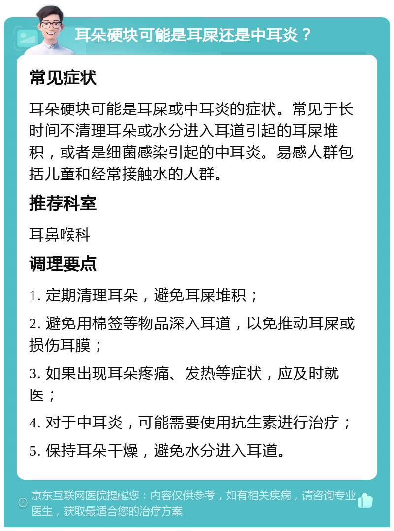 耳朵硬块可能是耳屎还是中耳炎？ 常见症状 耳朵硬块可能是耳屎或中耳炎的症状。常见于长时间不清理耳朵或水分进入耳道引起的耳屎堆积，或者是细菌感染引起的中耳炎。易感人群包括儿童和经常接触水的人群。 推荐科室 耳鼻喉科 调理要点 1. 定期清理耳朵，避免耳屎堆积； 2. 避免用棉签等物品深入耳道，以免推动耳屎或损伤耳膜； 3. 如果出现耳朵疼痛、发热等症状，应及时就医； 4. 对于中耳炎，可能需要使用抗生素进行治疗； 5. 保持耳朵干燥，避免水分进入耳道。