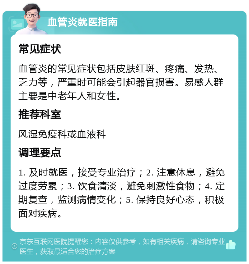 血管炎就医指南 常见症状 血管炎的常见症状包括皮肤红斑、疼痛、发热、乏力等，严重时可能会引起器官损害。易感人群主要是中老年人和女性。 推荐科室 风湿免疫科或血液科 调理要点 1. 及时就医，接受专业治疗；2. 注意休息，避免过度劳累；3. 饮食清淡，避免刺激性食物；4. 定期复查，监测病情变化；5. 保持良好心态，积极面对疾病。