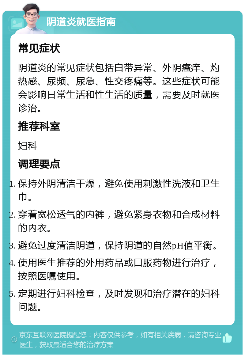 阴道炎就医指南 常见症状 阴道炎的常见症状包括白带异常、外阴瘙痒、灼热感、尿频、尿急、性交疼痛等。这些症状可能会影响日常生活和性生活的质量，需要及时就医诊治。 推荐科室 妇科 调理要点 保持外阴清洁干燥，避免使用刺激性洗液和卫生巾。 穿着宽松透气的内裤，避免紧身衣物和合成材料的内衣。 避免过度清洁阴道，保持阴道的自然pH值平衡。 使用医生推荐的外用药品或口服药物进行治疗，按照医嘱使用。 定期进行妇科检查，及时发现和治疗潜在的妇科问题。