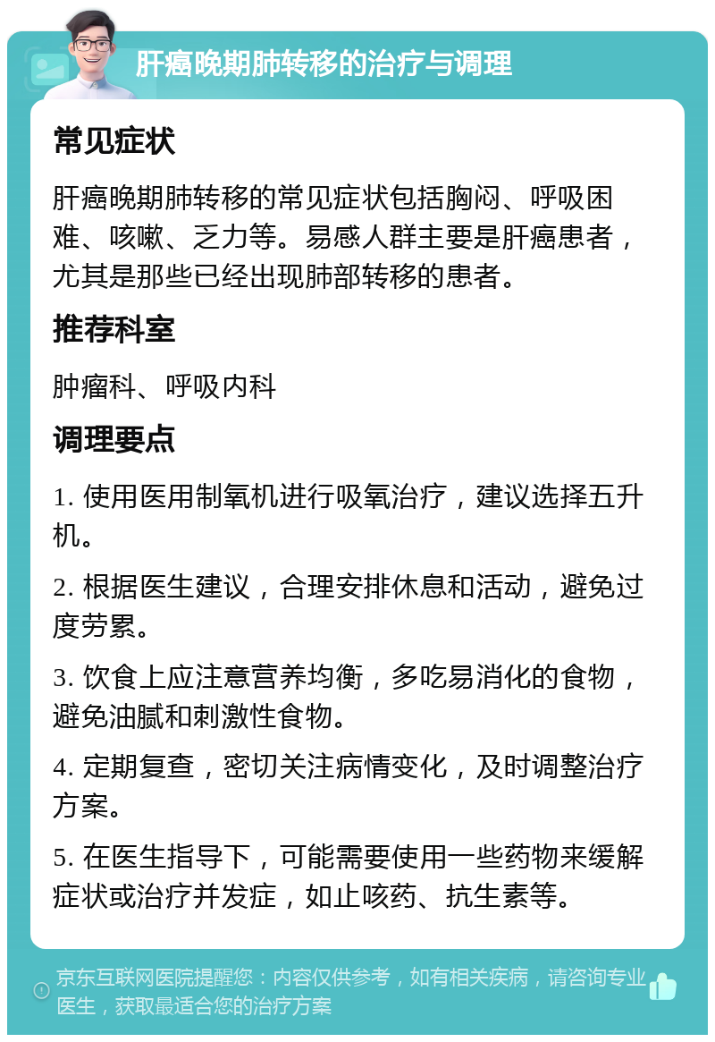 肝癌晚期肺转移的治疗与调理 常见症状 肝癌晚期肺转移的常见症状包括胸闷、呼吸困难、咳嗽、乏力等。易感人群主要是肝癌患者，尤其是那些已经出现肺部转移的患者。 推荐科室 肿瘤科、呼吸内科 调理要点 1. 使用医用制氧机进行吸氧治疗，建议选择五升机。 2. 根据医生建议，合理安排休息和活动，避免过度劳累。 3. 饮食上应注意营养均衡，多吃易消化的食物，避免油腻和刺激性食物。 4. 定期复查，密切关注病情变化，及时调整治疗方案。 5. 在医生指导下，可能需要使用一些药物来缓解症状或治疗并发症，如止咳药、抗生素等。