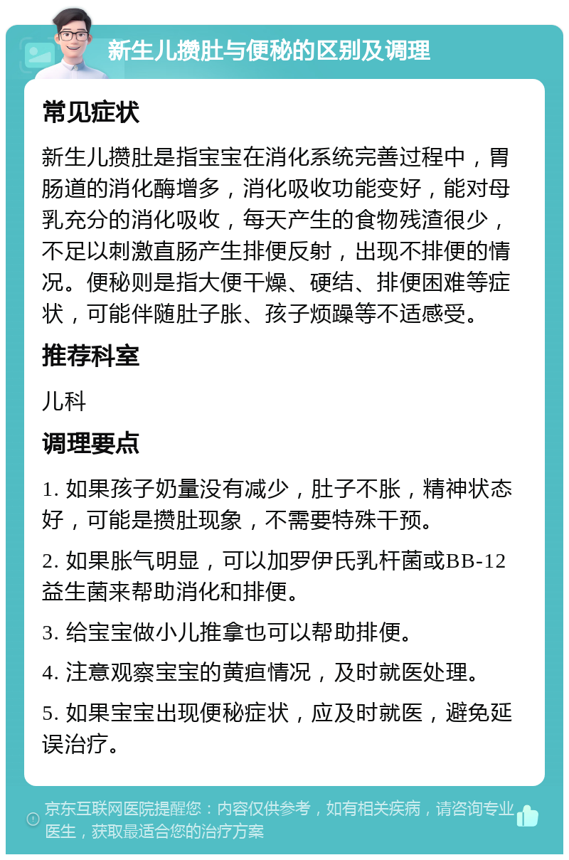 新生儿攒肚与便秘的区别及调理 常见症状 新生儿攒肚是指宝宝在消化系统完善过程中，胃肠道的消化酶增多，消化吸收功能变好，能对母乳充分的消化吸收，每天产生的食物残渣很少，不足以刺激直肠产生排便反射，出现不排便的情况。便秘则是指大便干燥、硬结、排便困难等症状，可能伴随肚子胀、孩子烦躁等不适感受。 推荐科室 儿科 调理要点 1. 如果孩子奶量没有减少，肚子不胀，精神状态好，可能是攒肚现象，不需要特殊干预。 2. 如果胀气明显，可以加罗伊氏乳杆菌或BB-12益生菌来帮助消化和排便。 3. 给宝宝做小儿推拿也可以帮助排便。 4. 注意观察宝宝的黄疸情况，及时就医处理。 5. 如果宝宝出现便秘症状，应及时就医，避免延误治疗。