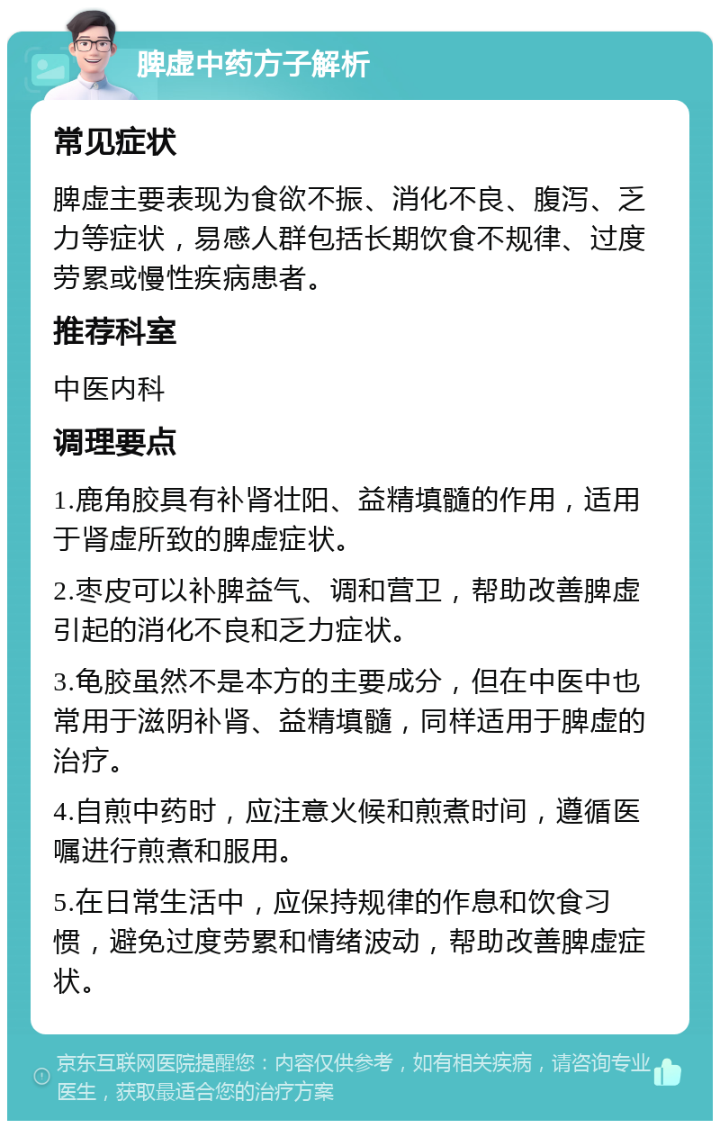 脾虚中药方子解析 常见症状 脾虚主要表现为食欲不振、消化不良、腹泻、乏力等症状，易感人群包括长期饮食不规律、过度劳累或慢性疾病患者。 推荐科室 中医内科 调理要点 1.鹿角胶具有补肾壮阳、益精填髓的作用，适用于肾虚所致的脾虚症状。 2.枣皮可以补脾益气、调和营卫，帮助改善脾虚引起的消化不良和乏力症状。 3.龟胶虽然不是本方的主要成分，但在中医中也常用于滋阴补肾、益精填髓，同样适用于脾虚的治疗。 4.自煎中药时，应注意火候和煎煮时间，遵循医嘱进行煎煮和服用。 5.在日常生活中，应保持规律的作息和饮食习惯，避免过度劳累和情绪波动，帮助改善脾虚症状。