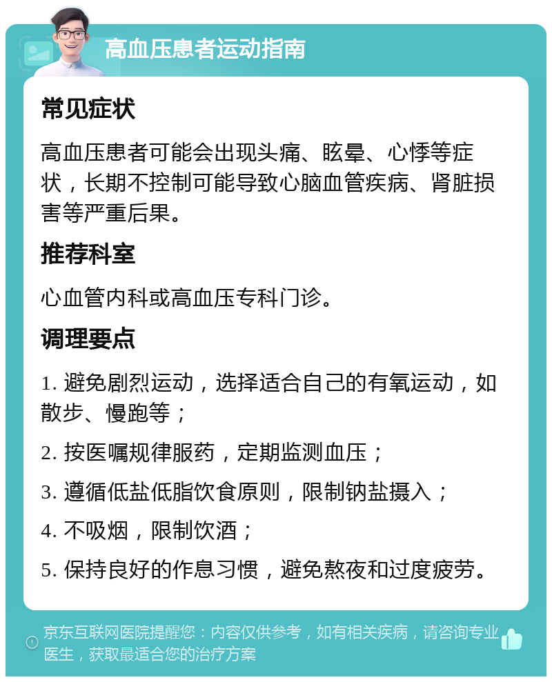 高血压患者运动指南 常见症状 高血压患者可能会出现头痛、眩晕、心悸等症状，长期不控制可能导致心脑血管疾病、肾脏损害等严重后果。 推荐科室 心血管内科或高血压专科门诊。 调理要点 1. 避免剧烈运动，选择适合自己的有氧运动，如散步、慢跑等； 2. 按医嘱规律服药，定期监测血压； 3. 遵循低盐低脂饮食原则，限制钠盐摄入； 4. 不吸烟，限制饮酒； 5. 保持良好的作息习惯，避免熬夜和过度疲劳。