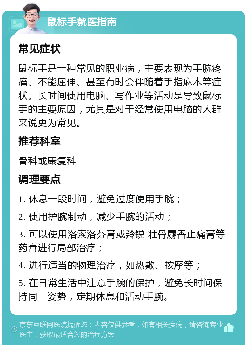 鼠标手就医指南 常见症状 鼠标手是一种常见的职业病，主要表现为手腕疼痛、不能屈伸、甚至有时会伴随着手指麻木等症状。长时间使用电脑、写作业等活动是导致鼠标手的主要原因，尤其是对于经常使用电脑的人群来说更为常见。 推荐科室 骨科或康复科 调理要点 1. 休息一段时间，避免过度使用手腕； 2. 使用护腕制动，减少手腕的活动； 3. 可以使用洛索洛芬膏或羚锐 壮骨麝香止痛膏等药膏进行局部治疗； 4. 进行适当的物理治疗，如热敷、按摩等； 5. 在日常生活中注意手腕的保护，避免长时间保持同一姿势，定期休息和活动手腕。