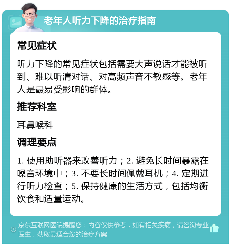 老年人听力下降的治疗指南 常见症状 听力下降的常见症状包括需要大声说话才能被听到、难以听清对话、对高频声音不敏感等。老年人是最易受影响的群体。 推荐科室 耳鼻喉科 调理要点 1. 使用助听器来改善听力；2. 避免长时间暴露在噪音环境中；3. 不要长时间佩戴耳机；4. 定期进行听力检查；5. 保持健康的生活方式，包括均衡饮食和适量运动。