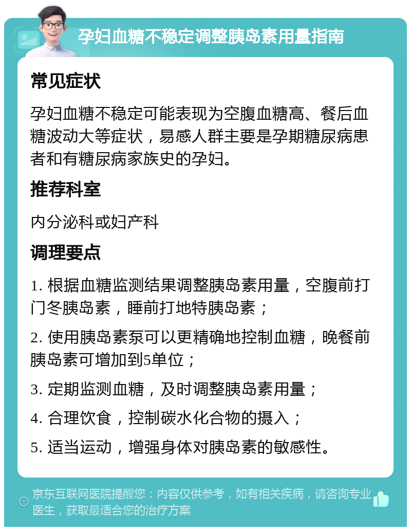 孕妇血糖不稳定调整胰岛素用量指南 常见症状 孕妇血糖不稳定可能表现为空腹血糖高、餐后血糖波动大等症状，易感人群主要是孕期糖尿病患者和有糖尿病家族史的孕妇。 推荐科室 内分泌科或妇产科 调理要点 1. 根据血糖监测结果调整胰岛素用量，空腹前打门冬胰岛素，睡前打地特胰岛素； 2. 使用胰岛素泵可以更精确地控制血糖，晚餐前胰岛素可增加到5单位； 3. 定期监测血糖，及时调整胰岛素用量； 4. 合理饮食，控制碳水化合物的摄入； 5. 适当运动，增强身体对胰岛素的敏感性。