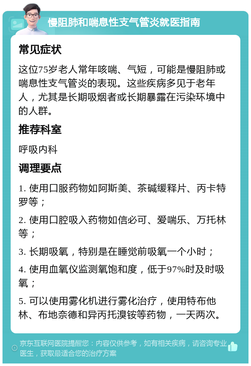 慢阻肺和喘息性支气管炎就医指南 常见症状 这位75岁老人常年咳喘、气短，可能是慢阻肺或喘息性支气管炎的表现。这些疾病多见于老年人，尤其是长期吸烟者或长期暴露在污染环境中的人群。 推荐科室 呼吸内科 调理要点 1. 使用口服药物如阿斯美、茶碱缓释片、丙卡特罗等； 2. 使用口腔吸入药物如信必可、爱喘乐、万托林等； 3. 长期吸氧，特别是在睡觉前吸氧一个小时； 4. 使用血氧仪监测氧饱和度，低于97%时及时吸氧； 5. 可以使用雾化机进行雾化治疗，使用特布他林、布地奈德和异丙托溴铵等药物，一天两次。