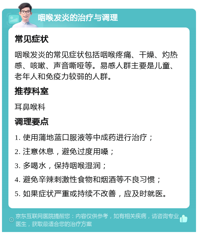 咽喉发炎的治疗与调理 常见症状 咽喉发炎的常见症状包括咽喉疼痛、干燥、灼热感、咳嗽、声音嘶哑等。易感人群主要是儿童、老年人和免疫力较弱的人群。 推荐科室 耳鼻喉科 调理要点 1. 使用蒲地蓝口服液等中成药进行治疗； 2. 注意休息，避免过度用嗓； 3. 多喝水，保持咽喉湿润； 4. 避免辛辣刺激性食物和烟酒等不良习惯； 5. 如果症状严重或持续不改善，应及时就医。