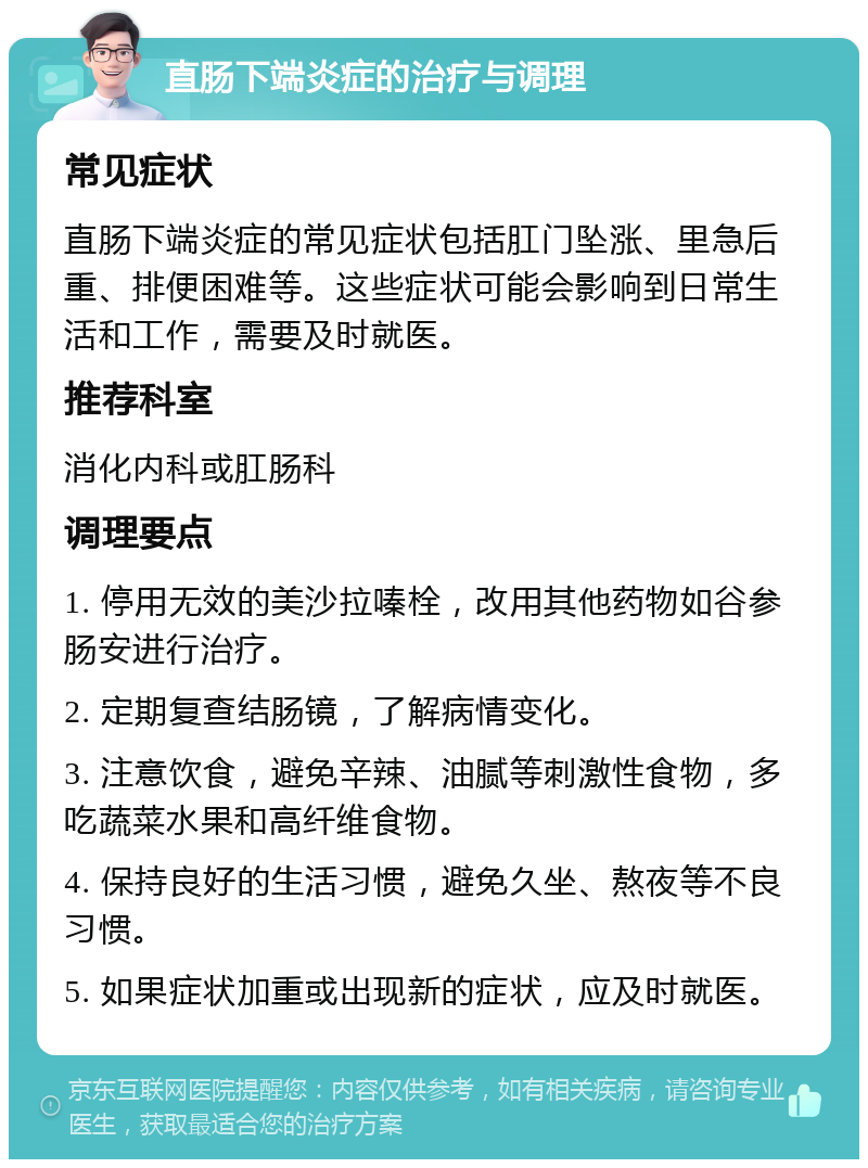 直肠下端炎症的治疗与调理 常见症状 直肠下端炎症的常见症状包括肛门坠涨、里急后重、排便困难等。这些症状可能会影响到日常生活和工作，需要及时就医。 推荐科室 消化内科或肛肠科 调理要点 1. 停用无效的美沙拉嗪栓，改用其他药物如谷参肠安进行治疗。 2. 定期复查结肠镜，了解病情变化。 3. 注意饮食，避免辛辣、油腻等刺激性食物，多吃蔬菜水果和高纤维食物。 4. 保持良好的生活习惯，避免久坐、熬夜等不良习惯。 5. 如果症状加重或出现新的症状，应及时就医。