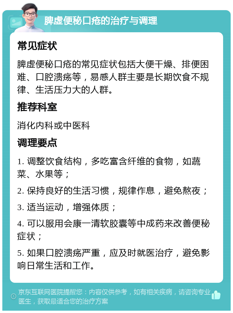 脾虚便秘口疮的治疗与调理 常见症状 脾虚便秘口疮的常见症状包括大便干燥、排便困难、口腔溃疡等，易感人群主要是长期饮食不规律、生活压力大的人群。 推荐科室 消化内科或中医科 调理要点 1. 调整饮食结构，多吃富含纤维的食物，如蔬菜、水果等； 2. 保持良好的生活习惯，规律作息，避免熬夜； 3. 适当运动，增强体质； 4. 可以服用会康一清软胶囊等中成药来改善便秘症状； 5. 如果口腔溃疡严重，应及时就医治疗，避免影响日常生活和工作。