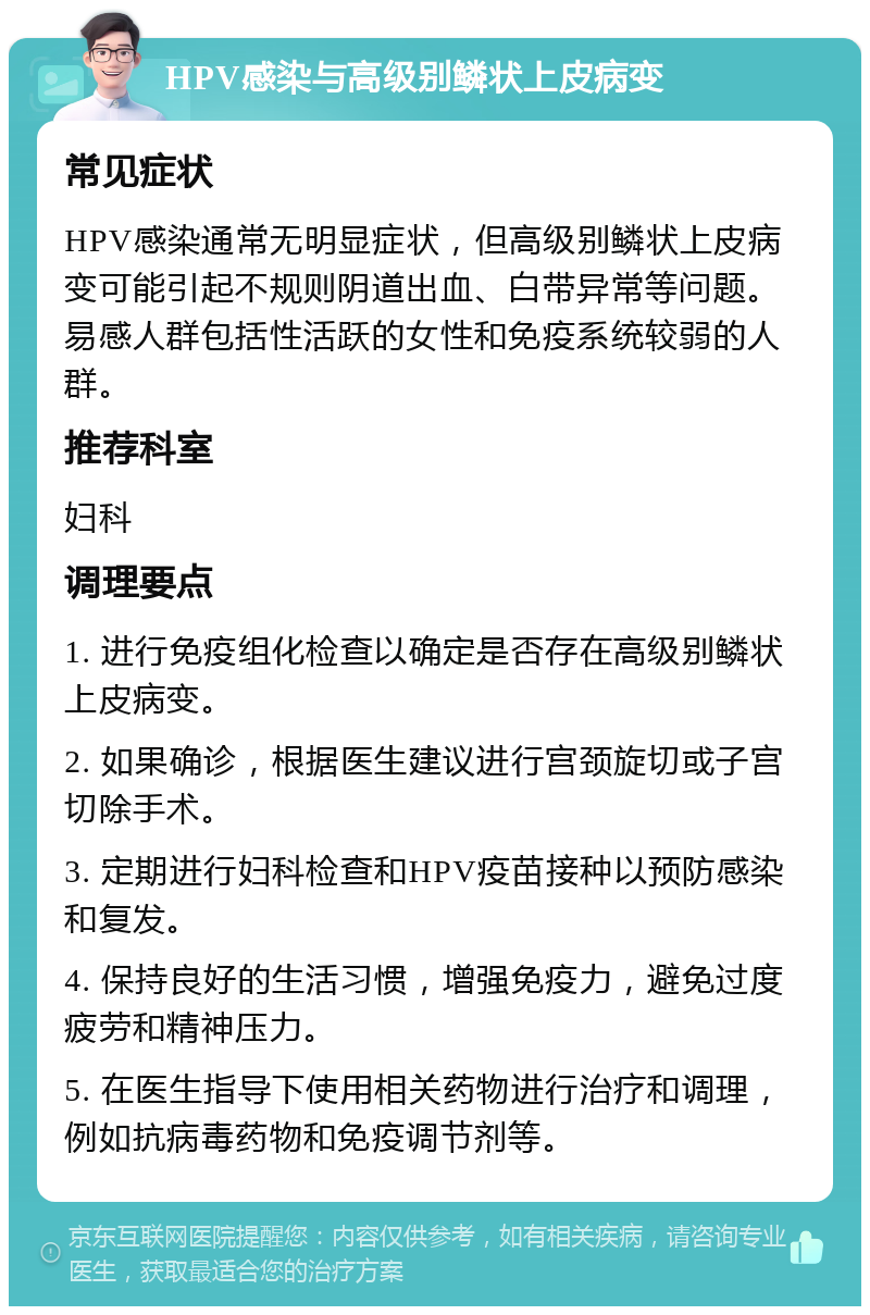 HPV感染与高级别鳞状上皮病变 常见症状 HPV感染通常无明显症状，但高级别鳞状上皮病变可能引起不规则阴道出血、白带异常等问题。易感人群包括性活跃的女性和免疫系统较弱的人群。 推荐科室 妇科 调理要点 1. 进行免疫组化检查以确定是否存在高级别鳞状上皮病变。 2. 如果确诊，根据医生建议进行宫颈旋切或子宫切除手术。 3. 定期进行妇科检查和HPV疫苗接种以预防感染和复发。 4. 保持良好的生活习惯，增强免疫力，避免过度疲劳和精神压力。 5. 在医生指导下使用相关药物进行治疗和调理，例如抗病毒药物和免疫调节剂等。