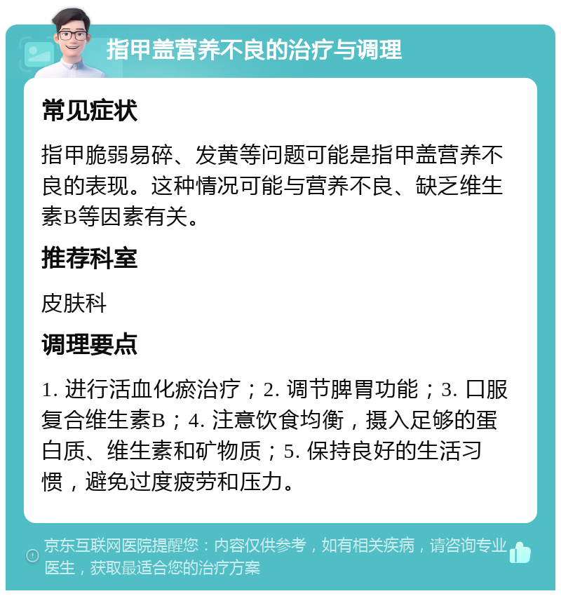 指甲盖营养不良的治疗与调理 常见症状 指甲脆弱易碎、发黄等问题可能是指甲盖营养不良的表现。这种情况可能与营养不良、缺乏维生素B等因素有关。 推荐科室 皮肤科 调理要点 1. 进行活血化瘀治疗；2. 调节脾胃功能；3. 口服复合维生素B；4. 注意饮食均衡，摄入足够的蛋白质、维生素和矿物质；5. 保持良好的生活习惯，避免过度疲劳和压力。