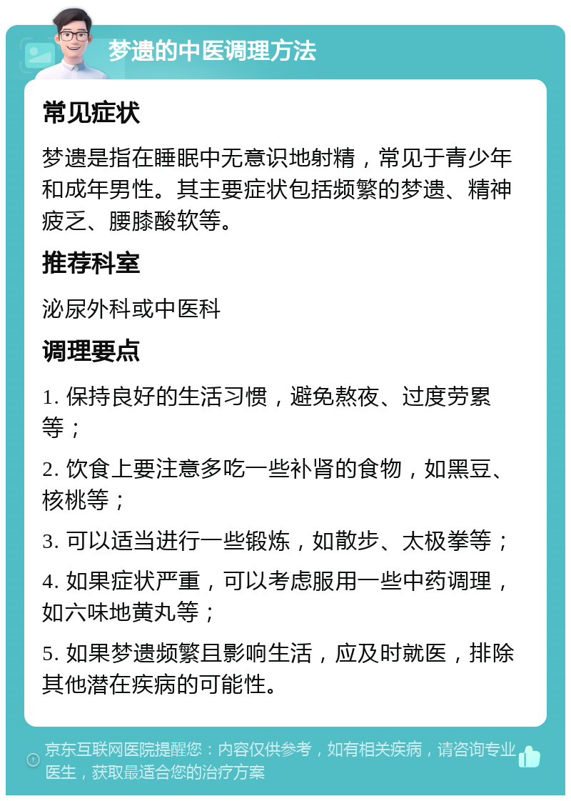 梦遗的中医调理方法 常见症状 梦遗是指在睡眠中无意识地射精，常见于青少年和成年男性。其主要症状包括频繁的梦遗、精神疲乏、腰膝酸软等。 推荐科室 泌尿外科或中医科 调理要点 1. 保持良好的生活习惯，避免熬夜、过度劳累等； 2. 饮食上要注意多吃一些补肾的食物，如黑豆、核桃等； 3. 可以适当进行一些锻炼，如散步、太极拳等； 4. 如果症状严重，可以考虑服用一些中药调理，如六味地黄丸等； 5. 如果梦遗频繁且影响生活，应及时就医，排除其他潜在疾病的可能性。