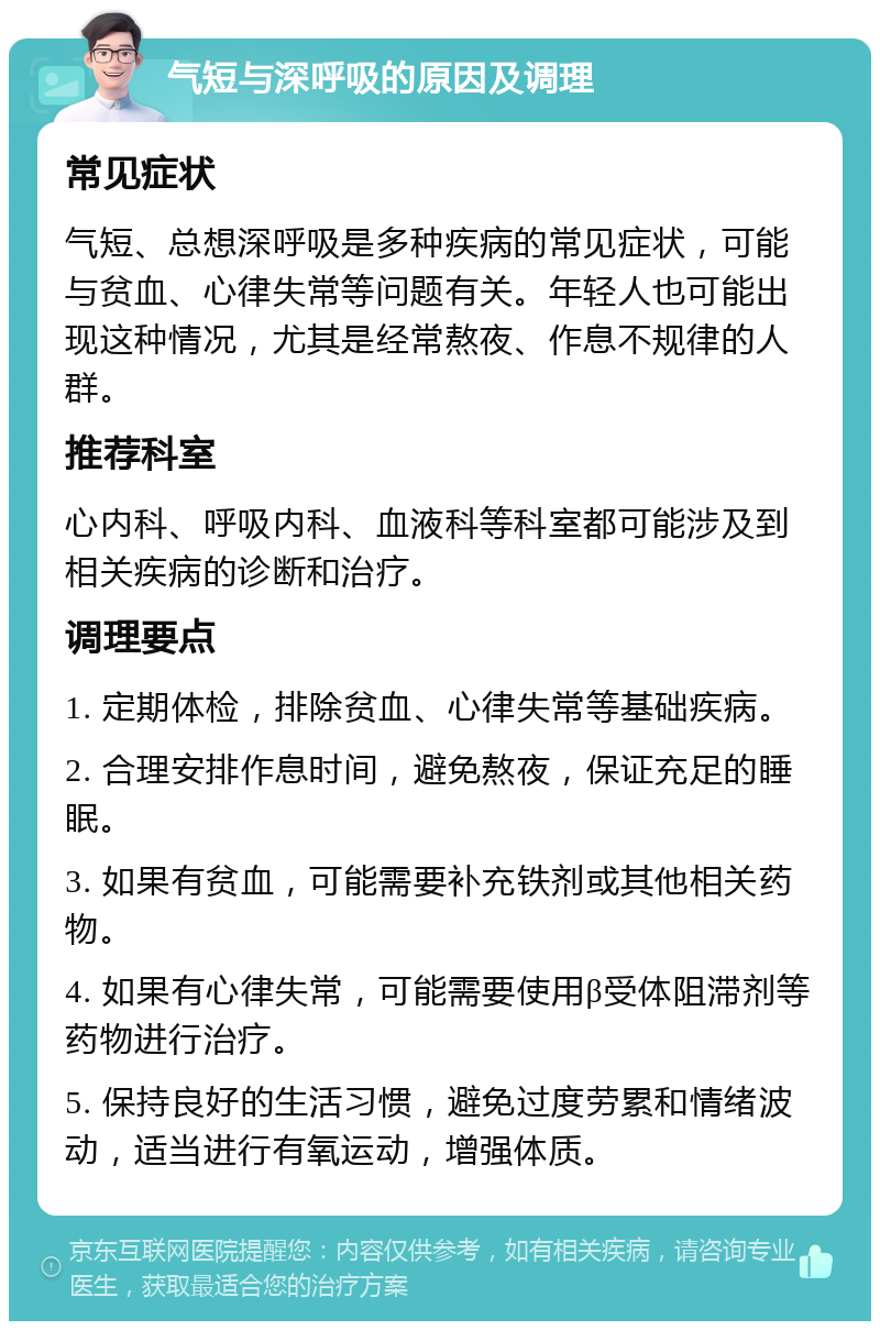 气短与深呼吸的原因及调理 常见症状 气短、总想深呼吸是多种疾病的常见症状，可能与贫血、心律失常等问题有关。年轻人也可能出现这种情况，尤其是经常熬夜、作息不规律的人群。 推荐科室 心内科、呼吸内科、血液科等科室都可能涉及到相关疾病的诊断和治疗。 调理要点 1. 定期体检，排除贫血、心律失常等基础疾病。 2. 合理安排作息时间，避免熬夜，保证充足的睡眠。 3. 如果有贫血，可能需要补充铁剂或其他相关药物。 4. 如果有心律失常，可能需要使用β受体阻滞剂等药物进行治疗。 5. 保持良好的生活习惯，避免过度劳累和情绪波动，适当进行有氧运动，增强体质。