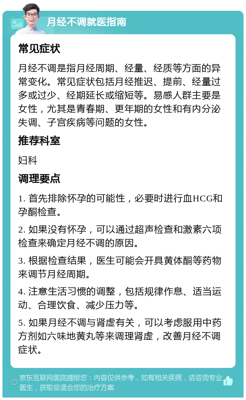 月经不调就医指南 常见症状 月经不调是指月经周期、经量、经质等方面的异常变化。常见症状包括月经推迟、提前、经量过多或过少、经期延长或缩短等。易感人群主要是女性，尤其是青春期、更年期的女性和有内分泌失调、子宫疾病等问题的女性。 推荐科室 妇科 调理要点 1. 首先排除怀孕的可能性，必要时进行血HCG和孕酮检查。 2. 如果没有怀孕，可以通过超声检查和激素六项检查来确定月经不调的原因。 3. 根据检查结果，医生可能会开具黄体酮等药物来调节月经周期。 4. 注意生活习惯的调整，包括规律作息、适当运动、合理饮食、减少压力等。 5. 如果月经不调与肾虚有关，可以考虑服用中药方剂如六味地黄丸等来调理肾虚，改善月经不调症状。