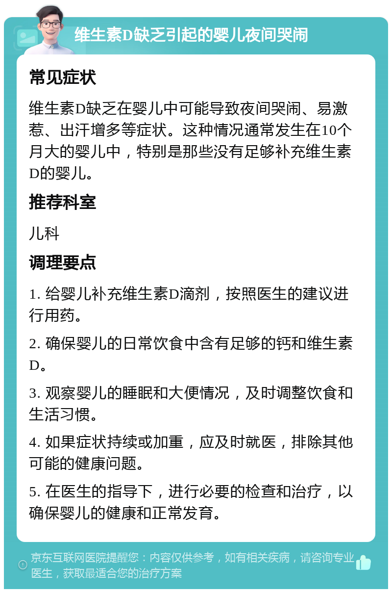 维生素D缺乏引起的婴儿夜间哭闹 常见症状 维生素D缺乏在婴儿中可能导致夜间哭闹、易激惹、出汗增多等症状。这种情况通常发生在10个月大的婴儿中，特别是那些没有足够补充维生素D的婴儿。 推荐科室 儿科 调理要点 1. 给婴儿补充维生素D滴剂，按照医生的建议进行用药。 2. 确保婴儿的日常饮食中含有足够的钙和维生素D。 3. 观察婴儿的睡眠和大便情况，及时调整饮食和生活习惯。 4. 如果症状持续或加重，应及时就医，排除其他可能的健康问题。 5. 在医生的指导下，进行必要的检查和治疗，以确保婴儿的健康和正常发育。