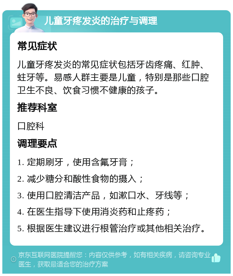 儿童牙疼发炎的治疗与调理 常见症状 儿童牙疼发炎的常见症状包括牙齿疼痛、红肿、蛀牙等。易感人群主要是儿童，特别是那些口腔卫生不良、饮食习惯不健康的孩子。 推荐科室 口腔科 调理要点 1. 定期刷牙，使用含氟牙膏； 2. 减少糖分和酸性食物的摄入； 3. 使用口腔清洁产品，如漱口水、牙线等； 4. 在医生指导下使用消炎药和止疼药； 5. 根据医生建议进行根管治疗或其他相关治疗。