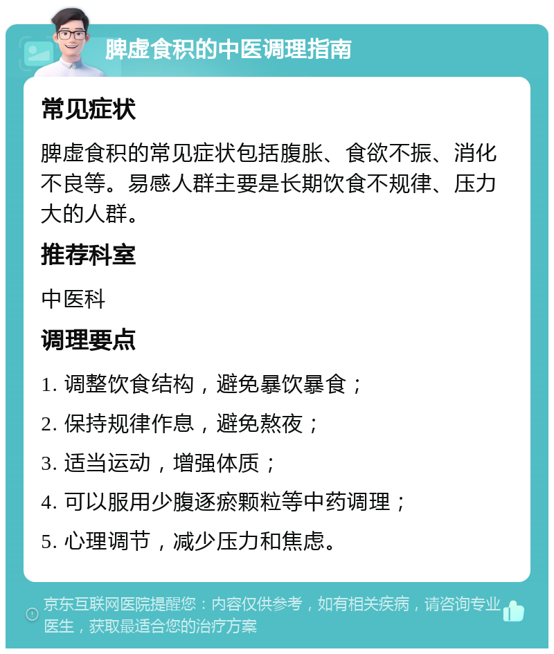 脾虚食积的中医调理指南 常见症状 脾虚食积的常见症状包括腹胀、食欲不振、消化不良等。易感人群主要是长期饮食不规律、压力大的人群。 推荐科室 中医科 调理要点 1. 调整饮食结构，避免暴饮暴食； 2. 保持规律作息，避免熬夜； 3. 适当运动，增强体质； 4. 可以服用少腹逐瘀颗粒等中药调理； 5. 心理调节，减少压力和焦虑。