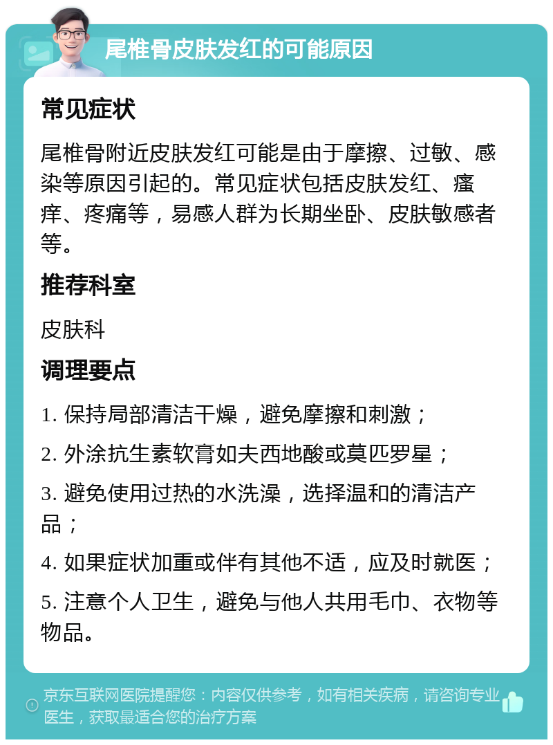 尾椎骨皮肤发红的可能原因 常见症状 尾椎骨附近皮肤发红可能是由于摩擦、过敏、感染等原因引起的。常见症状包括皮肤发红、瘙痒、疼痛等，易感人群为长期坐卧、皮肤敏感者等。 推荐科室 皮肤科 调理要点 1. 保持局部清洁干燥，避免摩擦和刺激； 2. 外涂抗生素软膏如夫西地酸或莫匹罗星； 3. 避免使用过热的水洗澡，选择温和的清洁产品； 4. 如果症状加重或伴有其他不适，应及时就医； 5. 注意个人卫生，避免与他人共用毛巾、衣物等物品。