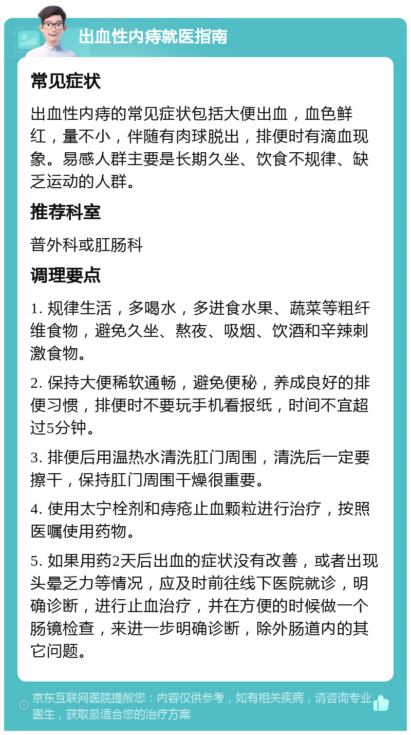 出血性内痔就医指南 常见症状 出血性内痔的常见症状包括大便出血，血色鲜红，量不小，伴随有肉球脱出，排便时有滴血现象。易感人群主要是长期久坐、饮食不规律、缺乏运动的人群。 推荐科室 普外科或肛肠科 调理要点 1. 规律生活，多喝水，多进食水果、蔬菜等粗纤维食物，避免久坐、熬夜、吸烟、饮酒和辛辣刺激食物。 2. 保持大便稀软通畅，避免便秘，养成良好的排便习惯，排便时不要玩手机看报纸，时间不宜超过5分钟。 3. 排便后用温热水清洗肛门周围，清洗后一定要擦干，保持肛门周围干燥很重要。 4. 使用太宁栓剂和痔疮止血颗粒进行治疗，按照医嘱使用药物。 5. 如果用药2天后出血的症状没有改善，或者出现头晕乏力等情况，应及时前往线下医院就诊，明确诊断，进行止血治疗，并在方便的时候做一个肠镜检查，来进一步明确诊断，除外肠道内的其它问题。